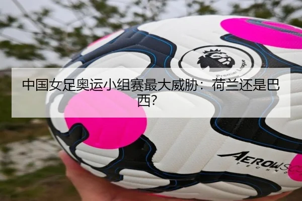 中国女足奥运小组赛最大威胁：荷兰还是巴西？